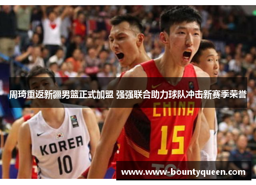 周琦重返新疆男篮正式加盟 强强联合助力球队冲击新赛季荣誉 周琦重返新疆男篮正式加盟 强强联合助力球队冲击新赛季荣誉