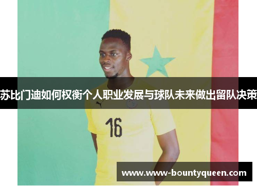 苏比门迪如何权衡个人职业发展与球队未来做出留队决策 苏比门迪如何权衡个人职业发展与球队未来做出留队决策
