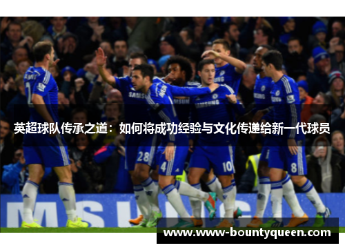 英超球队传承之道:如何将成功经验与文化传递给新一代球员 英超球队传承之道:如何将成功经验与文化传递给新一代球员