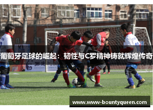 葡萄牙足球的崛起:韧性与C罗精神铸就辉煌传奇 葡萄牙足球的崛起:韧性与C罗精神铸就辉煌传奇