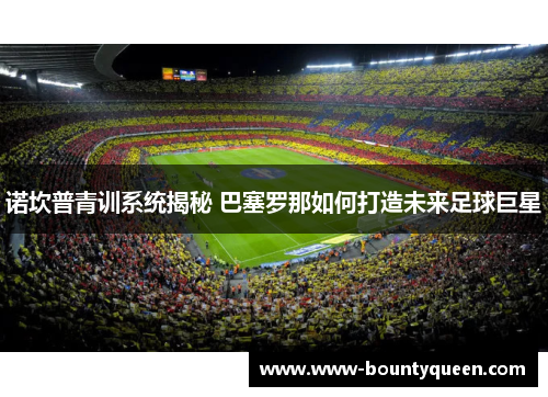 诺坎普青训系统揭秘 巴塞罗那如何打造未来足球巨星 诺坎普青训系统揭秘 巴塞罗那如何打造未来足球巨星