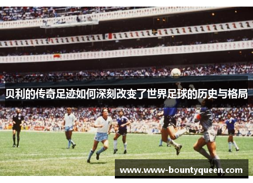 贝利的传奇足迹如何深刻改变了世界足球的历史与格局 贝利的传奇足迹如何深刻改变了世界足球的历史与格局