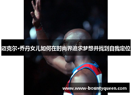 迈克尔·乔丹女儿如何在时尚界追求梦想并找到自我定位 迈克尔·乔丹女儿如何在时尚界追求梦想并找到自我定位