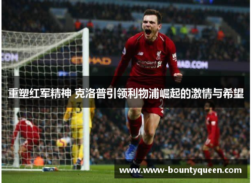 重塑红军精神 克洛普引领利物浦崛起的激情与希望 重塑红军精神 克洛普引领利物浦崛起的激情与希望