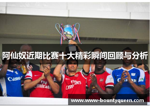阿仙奴近期比赛十大精彩瞬间回顾与分析 阿仙奴近期比赛十大精彩瞬间回顾与分析
