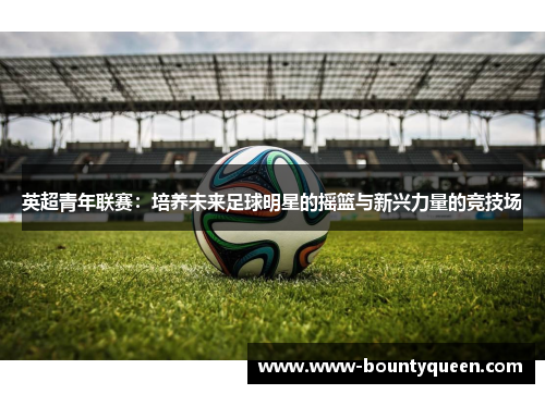 英超青年联赛：培养未来足球明星的摇篮与新兴力量的竞技场