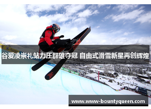 谷爱凌崇礼站力压群雄夺冠 自由式滑雪新星再创辉煌