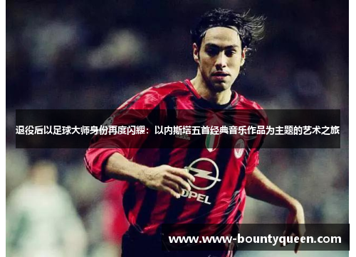 退役后以足球大师身份再度闪耀:以内斯塔五首经典音乐作品为主题的艺术之旅 退役后以足球大师身份再度闪耀:以内斯塔五首经典音乐作品为主题的艺术之旅