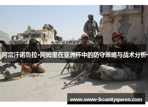 阿富汗诺鲁拉·阿姆里在亚洲杯中的防守策略与战术分析 阿富汗诺鲁拉·阿姆里在亚洲杯中的防守策略与战术分析