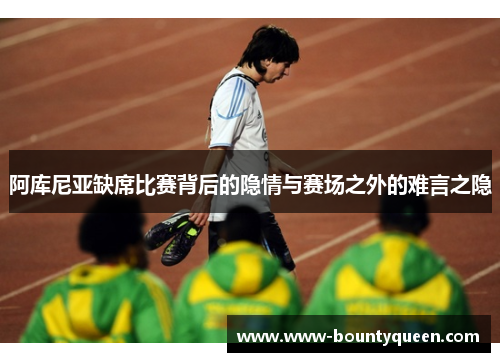 阿库尼亚缺席比赛背后的隐情与赛场之外的难言之隐