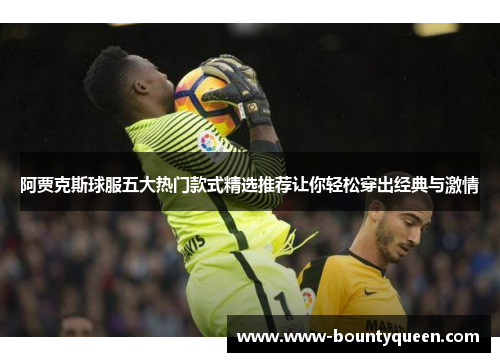 阿贾克斯球服五大热门款式精选推荐让你轻松穿出经典与激情