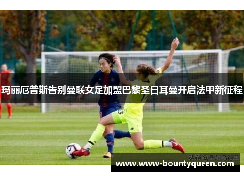 玛丽厄普斯告别曼联女足加盟巴黎圣日耳曼开启法甲新征程 玛丽厄普斯告别曼联女足加盟巴黎圣日耳曼开启法甲新征程